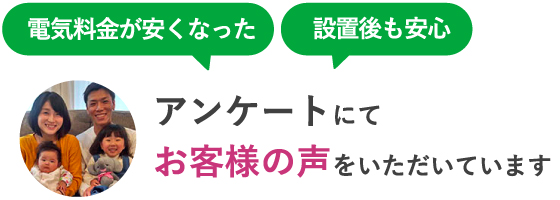電気料金が安くなった、設置後も安心。アンケートにてお客様の声をいただいています