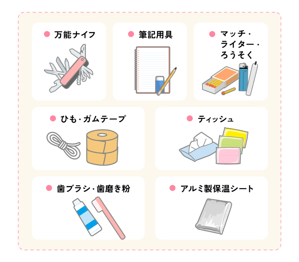生活用品（万能ナイフ、筆記用具、マッチ、ライター、ろうそく、ひも、ガムテープ、ティッシュ、歯ブラシ、歯磨き粉、アルミ製保温シート）