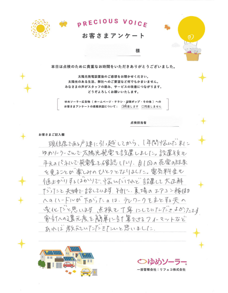 福岡県福岡市 Y様邸のお客様アンケート：現住居である戸建てに引っ越してから、1年間悩んだ末にゆめソーラーさんで太陽光発電を設置しました。設置後も手元のパネルで発電量を確認したり、月1回の売電の結果を見ることが楽しみの一つになりました。電気料金も値上がりするばかりで、悩んだけれど、設置して大正解だったと夫婦で話しています。 とくに、夏場のエアコン稼働へのハードルが下がったのは、テレワークを主とする夫への変化だと思います。点検も丁寧にしていただきよかったです。 家計への還元度を簡単に計算できるフォーマットなどあれば教えていただきたいと思いました。